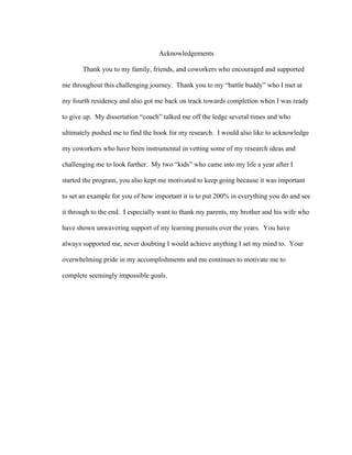  
Acknowledgements
Thank you to my family, friends, and coworkers who encouraged and supported
me throughout this challenging journey. Thank you to my “battle buddy” who I met at
my fourth residency and also got me back on track towards completion when I was ready
to give up. My dissertation “coach” talked me off the ledge several times and who
ultimately pushed me to find the hook for my research. I would also like to acknowledge
my coworkers who have been instrumental in vetting some of my research ideas and
challenging me to look further. My two “kids” who came into my life a year after I
started the program, you also kept me motivated to keep going because it was important
to set an example for you of how important it is to put 200% in everything you do and see
it through to the end. I especially want to thank my parents, my brother and his wife who
have shown unwavering support of my learning pursuits over the years. You have
always supported me, never doubting I would achieve anything I set my mind to. Your
overwhelming pride in my accomplishments and me continues to motivate me to
complete seemingly impossible goals.
 