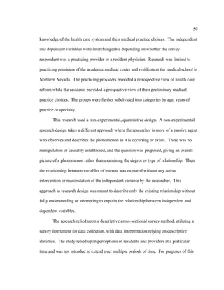 50	
  
	
  
knowledge of the health care system and their medical practice choices. The independent
and dependent variables were interchangeable depending on whether the survey
respondent was a practicing provider or a resident physician. Research was limited to
practicing providers of the academic medical center and residents at the medical school in
Northern Nevada. The practicing providers provided a retrospective view of health care
reform while the residents provided a prospective view of their preliminary medical
practice choices. The groups were further subdivided into categories by age, years of
practice or specialty.
This research used a non-experimental, quantitative design. A non-experimental
research design takes a different approach where the researcher is more of a passive agent
who observes and describes the phenomenon as it is occurring or exists. There was no
manipulation or causality established, and the question was proposed, giving an overall
picture of a phenomenon rather than examining the degree or type of relationship. Then
the relationship between variables of interest was explored without any active
intervention or manipulation of the independent variable by the researcher. This
approach to research design was meant to describe only the existing relationship without
fully understanding or attempting to explain the relationship between independent and
dependent variables.
The research relied upon a descriptive cross-sectional survey method, utilizing a
survey instrument for data collection, with data interpretation relying on descriptive
statistics. The study relied upon perceptions of residents and providers at a particular
time and was not intended to extend over multiple periods of time. For purposes of this
 