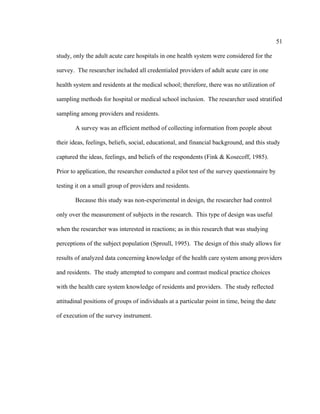 51	
  
	
  
study, only the adult acute care hospitals in one health system were considered for the
survey. The researcher included all credentialed providers of adult acute care in one
health system and residents at the medical school; therefore, there was no utilization of
sampling methods for hospital or medical school inclusion. The researcher used stratified
sampling among providers and residents.
A survey was an efficient method of collecting information from people about
their ideas, feelings, beliefs, social, educational, and financial background, and this study
captured the ideas, feelings, and beliefs of the respondents (Fink & Kosecoff, 1985).
Prior to application, the researcher conducted a pilot test of the survey questionnaire by
testing it on a small group of providers and residents.
Because this study was non-experimental in design, the researcher had control
only over the measurement of subjects in the research. This type of design was useful
when the researcher was interested in reactions; as in this research that was studying
perceptions of the subject population (Sproull, 1995). The design of this study allows for
results of analyzed data concerning knowledge of the health care system among providers
and residents. The study attempted to compare and contrast medical practice choices
with the health care system knowledge of residents and providers. The study reflected
attitudinal positions of groups of individuals at a particular point in time, being the date
of execution of the survey instrument.
 