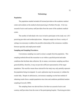 52	
  
	
  
Methodology
Population
The population studied included all licensed providers at the academic medical
center and residents at the medical school practicing in Northern Nevada. A list was
secured of active and courtesy staff providers from the roster of the academic medical
center.
The number of individuals who were invited to participate in this study was 1,011
practicing providers and resident physicians. Adequate sample size from a variety of
settings was necessary to address the possible relationship of the extraneous variables
between specialty and employment model.
Sampling and Sampling Procedures
Convenience sampling was used to extract a sample from the population. This
sampling method allowed the researcher to act within a specified period and under
conditions that facilitate data collection. By its nature, convenience sampling sacrifices
generalizability; therefore, it may not provide sufficient representation of the target
population. This sacrifice means those selected for the study may only partially represent
the population being investigated. As such, replication may be necessary to validate the
results fully. Despite its deficiencies, convenience sampling was the best method of
obtaining results from a sample population since time and conditions prohibited random
sampling (Creswell, 2009).
The sampling frame was derived from a list that was secured of active and
courtesy staff providers from the roster of the participating hospital. Practicing providers
 