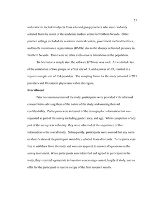 53	
  
	
  
and residents included subjects from solo and group practices who were randomly
selected from the roster of the academic medical center in Northern Nevada. Other
practice settings excluded are academic medical centers, government medical facilities,
and health maintenance organizations (HMOs) due to the absence or limited presence in
Northern Nevada. There were no other exclusions or limitations on the population.
To determine a sample size, the software G*Power was used. A two-tailed t test
of the correlation of two groups, an effect size of .3, and a power of .95, resulted in a
required sample size of 134 providers. The sampling frame for the study consisted of 923
providers and 88 resident physicians within the region.
Recruitment
Prior to commencement of the study, participants were provided with informed
consent forms advising them of the nature of the study and assuring them of
confidentiality. Participants were informed of the demographic information that was
requested as part of the survey including gender, race, and age. While completion of any
part of the survey was voluntary, they were informed of the importance of this
information to the overall study. Subsequently, participants were assured that any name
or identification of the participant would be excluded from all records. Participants were
free to withdraw from the study and were not required to answer all questions on the
survey instrument. When participants were identified and agreed to participate in the
study, they received appropriate information concerning consent, length of study, and an
offer for the participant to receive a copy of the final research results.
 