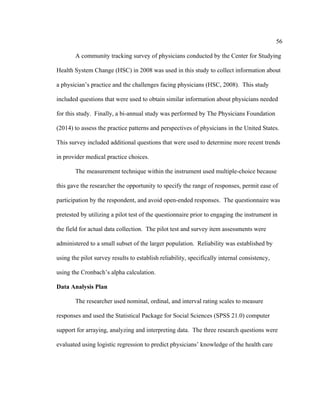 56	
  
	
  
A community tracking survey of physicians conducted by the Center for Studying
Health System Change (HSC) in 2008 was used in this study to collect information about
a physician’s practice and the challenges facing physicians (HSC, 2008). This study
included questions that were used to obtain similar information about physicians needed
for this study. Finally, a bi-annual study was performed by The Physicians Foundation
(2014) to assess the practice patterns and perspectives of physicians in the United States.
This survey included additional questions that were used to determine more recent trends
in provider medical practice choices.
The measurement technique within the instrument used multiple-choice because
this gave the researcher the opportunity to specify the range of responses, permit ease of
participation by the respondent, and avoid open-ended responses. The questionnaire was
pretested by utilizing a pilot test of the questionnaire prior to engaging the instrument in
the field for actual data collection. The pilot test and survey item assessments were
administered to a small subset of the larger population. Reliability was established by
using the pilot survey results to establish reliability, specifically internal consistency,
using the Cronbach’s alpha calculation.
Data Analysis Plan
The researcher used nominal, ordinal, and interval rating scales to measure
responses and used the Statistical Package for Social Sciences (SPSS 21.0) computer
support for arraying, analyzing and interpreting data. The three research questions were
evaluated using logistic regression to predict physicians’ knowledge of the health care
 