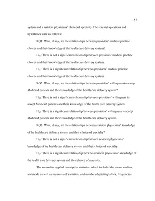 57	
  
	
  
system and a resident physicians’ choice of specialty. The research questions and
hypotheses were as follows:
RQ1: What, if any, are the relationships between providers’ medical practice
choices and their knowledge of the health care delivery system?
H01: There is not a significant relationship between providers’ medical practice
choices and their knowledge of the health care delivery system.
Ha1: There is a significant relationship between providers’ medical practice
choices and their knowledge of the health care delivery system.
RQ2: What, if any, are the relationships between providers’ willingness to accept
Medicaid patients and their knowledge of the health care delivery system?
H02: There is not a significant relationship between providers’ willingness to
accept Medicaid patients and their knowledge of the health care delivery system.
Ha2: There is a significant relationship between providers’ willingness to accept
Medicaid patients and their knowledge of the health care delivery system.
RQ3: What, if any, are the relationships between resident physicians’ knowledge
of the health care delivery system and their choice of specialty?
H03: There is not a significant relationship between resident physicians’
knowledge of the health care delivery system and their choice of specialty.
Ha3: There is a significant relationship between resident physicians’ knowledge of
the health care delivery system and their choice of specialty.
The researcher applied descriptive statistics, which included the mean, median,
and mode as well as measures of variation, and numbers depicting tallies, frequencies,
 