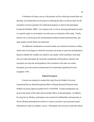 59	
  
	
  
A limitation of using a survey as the primary tool for collecting research data was
that there was limited direct involvement in collecting the data so it did not allow for the
researcher to answer questions for clarification purposes or observe the participants
(Cooper & Schindler, 2008). Low response rate, as well as choosing participants located
in a specific region in one hospital, were also seen as a limitation of this study. Finally,
attrition was a risk but given the instrumentation method, limited turnaround time, and
large sample size this threat was minimized.
An additional consideration in research studies was statistical conclusion validity,
which refers to the degree to which the researcher can accept or reject the null hypothesis
based on whether the variables are related to one another. If the correlation of the data
was not widely discrepant, the researcher accepted the null hypothesis; likewise, the
researcher can reject the null hypothesis if the correlation of the data was widely
discrepant, given the results are determined to be statistically significant (Cook &
Campbell, 1979).
Ethical Procedures
Consent was obtained to conduct this study from the Walden University
Institutional Review Board through the Office of Human Research Protection from
Walden University approval number 04-21-15-0234509. Careful consideration was
given to the nature of this study and its possible effects on the participants. In addition,
by using Survey Monkey, participants were assured of confidentiality and anonymity as
Survey Monkey participants do not have to create an account or give personal contact
information in order to complete a survey. Participants were given my email and website
 
