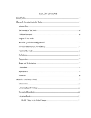 i	
  
TABLE OF CONTENTS
List of Tables ..................................................................................................................... iv
Chapter 1: Introduction to the Study....................................................................................1
Introduction....................................................................................................................1
Background of the Study ...............................................................................................6
Problem Statement.......................................................................................................10
Purpose of the Study....................................................................................................12
Research Questions and Hypotheses ...........................................................................13
Theoretical Framework for the Study..........................................................................14
Nature of the Study......................................................................................................15
Definitions....................................................................................................................16
Assumptions.................................................................................................................17
Scope and Delimitations ..............................................................................................17
Limitations...................................................................................................................18
Significance..................................................................................................................18
Summary......................................................................................................................20
Chapter 2: Literature Review.............................................................................................22
Introduction..................................................................................................................22
Literature Search Strategy............................................................................................23
Theoretical Foundation................................................................................................25
Literature Review.........................................................................................................31
Health Policy in the United States .........................................................................31
 