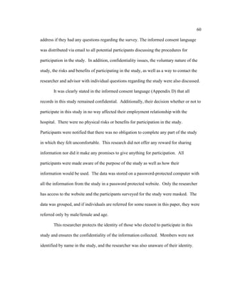 60	
  
	
  
address if they had any questions regarding the survey. The informed consent language
was distributed via email to all potential participants discussing the procedures for
participation in the study. In addition, confidentiality issues, the voluntary nature of the
study, the risks and benefits of participating in the study, as well as a way to contact the
researcher and advisor with individual questions regarding the study were also discussed.
It was clearly stated in the informed consent language (Appendix D) that all
records in this study remained confidential. Additionally, their decision whether or not to
participate in this study in no way affected their employment relationship with the
hospital. There were no physical risks or benefits for participation in the study.
Participants were notified that there was no obligation to complete any part of the study
in which they felt uncomfortable. This research did not offer any reward for sharing
information nor did it make any promises to give anything for participation. All
participants were made aware of the purpose of the study as well as how their
information would be used. The data was stored on a password-protected computer with
all the information from the study in a password protected website. Only the researcher
has access to the website and the participants surveyed for the study were masked. The
data was grouped, and if individuals are referred for some reason in this paper, they were
referred only by male/female and age.
This researcher protects the identity of those who elected to participate in this
study and ensures the confidentiality of the information collected. Members were not
identified by name in the study, and the researcher was also unaware of their identity.
 