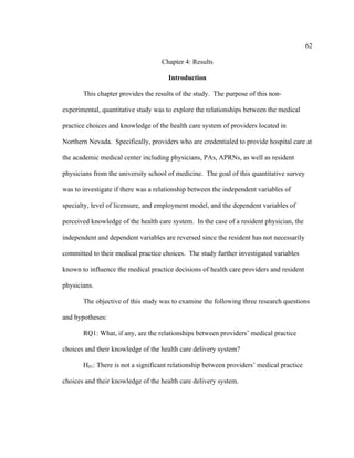 62	
  
	
  
Chapter 4: Results
Introduction
This chapter provides the results of the study. The purpose of this non-
experimental, quantitative study was to explore the relationships between the medical
practice choices and knowledge of the health care system of providers located in
Northern Nevada. Specifically, providers who are credentialed to provide hospital care at
the academic medical center including physicians, PAs, APRNs, as well as resident
physicians from the university school of medicine. The goal of this quantitative survey
was to investigate if there was a relationship between the independent variables of
specialty, level of licensure, and employment model, and the dependent variables of
perceived knowledge of the health care system. In the case of a resident physician, the
independent and dependent variables are reversed since the resident has not necessarily
committed to their medical practice choices. The study further investigated variables
known to influence the medical practice decisions of health care providers and resident
physicians.
The objective of this study was to examine the following three research questions
and hypotheses:
RQ1: What, if any, are the relationships between providers’ medical practice
choices and their knowledge of the health care delivery system?
H01: There is not a significant relationship between providers’ medical practice
choices and their knowledge of the health care delivery system.
 