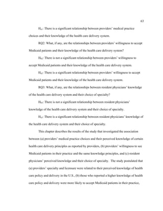 63	
  
	
  
Ha1: There is a significant relationship between providers’ medical practice
choices and their knowledge of the health care delivery system.
RQ2: What, if any, are the relationships between providers’ willingness to accept
Medicaid patients and their knowledge of the health care delivery system?
H02: There is not a significant relationship between providers’ willingness to
accept Medicaid patients and their knowledge of the health care delivery system.
Ha2: There is a significant relationship between providers’ willingness to accept
Medicaid patients and their knowledge of the health care delivery system.
RQ3: What, if any, are the relationships between resident physicians’ knowledge
of the health care delivery system and their choice of specialty?
H03: There is not a significant relationship between resident physicians’
knowledge of the health care delivery system and their choice of specialty.
Ha3: There is a significant relationship between resident physicians’ knowledge of
the health care delivery system and their choice of specialty.
This chapter describes the results of the study that investigated the association
between (a) providers’ medical practice choices and their perceived knowledge of certain
health care delivery principles as reported by providers, (b) providers’ willingness to see
Medicaid patients in their practice and the same knowledge principles, and (c) resident
physicians’ perceived knowledge and their choice of specialty. The study postulated that
(a) providers’ specialty and licensure were related to their perceived knowledge of health
care policy and delivery in the U.S., (b) those who reported a higher knowledge of health
care policy and delivery were more likely to accept Medicaid patients in their practice,
 