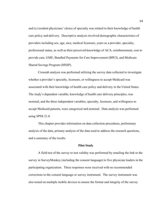 64	
  
	
  
and (c) resident physicians’ choice of specialty was related to their knowledge of health
care policy and delivery. Descriptive analysis involved demographic characteristics of
providers including sex, age, race, medical licensure, years as a provider, specialty,
professional status, as well as their perceived knowledge of ACA, reimbursement, cost to
provide care, GME, Bundled Payments for Care Improvement (BPCI), and Medicare
Shared Savings Program (MSSP).
Crosstab analysis was performed utilizing the survey data collected to investigate
whether a provider’s specialty, licensure, or willingness to accept Medicaid was
associated with their knowledge of health care policy and delivery in the United States.
The study’s dependent variable, knowledge of health care delivery principles, was
nominal, and the three independent variables, specialty, licensure, and willingness to
accept Medicaid patients, were categorical and nominal. Data analysis was performed
using SPSS 21.0.
This chapter provides information on data collection procedures, preliminary
analysis of the data, primary analysis of the data used to address the research questions,
and a summary of the results.
Pilot Study
A field test of the survey to test validity was performed by emailing the link to the
survey in SurveyMonkey (including the consent language) to five physician leaders in the
participating organization. Three responses were received with no recommended
corrections to the consent language or survey instrument. The survey instrument was
also tested on multiple mobile devices to ensure the format and integrity of the survey
 