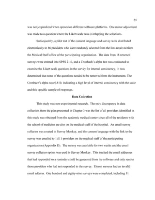 65	
  
	
  
was not jeopardized when opened on different software platforms. One minor adjustment
was made to a question where the Likert scale was overlapping the selections.
Subsequently, a pilot test of the consent language and survey were distributed
electronically to 86 providers who were randomly selected from the lists received from
the Medical Staff office of the participating organization. The data from 18 returned
surveys were entered into SPSS 21.0, and a Cronbach’s alpha test was conducted to
examine the Likert scale questions in the survey for internal consistency. It was
determined that none of the questions needed to be removed from the instrument. The
Cronbach's alpha was 0.810, indicating a high level of internal consistency with the scale
and this specific sample of responses.
Data Collection
This study was non-experimental research. The only discrepancy in data
collection from the plan presented in Chapter 3 was the list of all providers identified in
this study was obtained from the academic medical center since all of the residents with
the school of medicine are also on the medical staff of the hospital. An email survey
collector was created in Survey Monkey, and the consent language with the link to the
survey was emailed to 1,011 providers on the medical staff of the participating
organization (Appendix D). The survey was available for two weeks and the email
survey collector option was used in Survey Monkey. This tracked the email addresses
that had responded so a reminder could be generated from the software and only sent to
those providers who had not responded to the survey. Eleven surveys had an invalid
email address. One hundred and eighty-nine surveys were completed, including 31
 