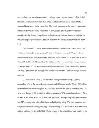 66	
  
	
  
surveys that were partially completed, yielding a return response rate of 18.7%. All of
the data is located online within the Survey Monkey database and is accessible by a
password known only to the researcher. The email addresses of the survey responses are
not retained or visible to the researcher. Although age, gender, and race were not
considered to be factors for predicting medical practice choices, they were included on
the demographic questionnaire. The data from the 189 surveys were entered into SPSS
21.0.
The software G*Power was used to determine a sample size. A two-tailed t-test
of the correlation of two groups, an effect size of .3, and a power of .95 resulted in a
required sample size of 123 providers. Since the study sample of 189 providers exceeded
the established threshold to conduct the study a post-hoc power analysis was performed
yielding a power of .99, demonstrating a significant strength of the relationship between
variables. The completed surveys were downloaded into SPSS 21.0 for storage and data
analysis.
As indicated in Table 1, 189 providers participated in the study. Of those
responding 56% of the respondents were male and 44% were female. Nearly 30% of the
respondents were under the age of 40, 33% were between the ages of 40 and 50, and 37%
were over the age of 50. A majority of the respondents, 70%, worked as a doctor, 19% as
an APRN, 4% as a PA and 7% as a resident physician. The specialty mix of respondents
was 51% primary care, internal medicine and pediatrics, while 18% were surgeons, and
4% practice obstetrics and gynecology. The remaining 27% are either in other specialties
such as pathology or are undecided. Thirty percent of the respondents were employed by
 