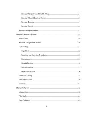ii	
  
Provider Perspectives of Health Policy..................................................................34
Provider Medical Practice Choices........................................................................36
Provider Training...................................................................................................41
Provider Supply .....................................................................................................42
Summary and Conclusions ..........................................................................................47
Chapter 3: Research Method..............................................................................................49
Introduction..................................................................................................................49
Research Design and Rationale ...................................................................................49
Methodology................................................................................................................52
Population ..............................................................................................................52
Sampling and Sampling Procedures ......................................................................52
Recruitment............................................................................................................53
Data Collection ......................................................................................................54
Instrumentation ......................................................................................................55
Data Analysis Plan.................................................................................................56
Threats to Validity .......................................................................................................58
Ethical Procedures .......................................................................................................59
Summary......................................................................................................................61
Chapter 4: Results..............................................................................................................62
Introduction..................................................................................................................62
Pilot Study....................................................................................................................64
Data Collection ............................................................................................................65
 