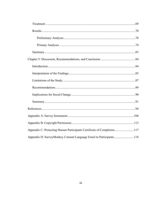 iii	
  
Treatment.....................................................................................................................69
Results..........................................................................................................................70
Preliminary Analyses.............................................................................................70
Primary Analyses...................................................................................................74
Summary......................................................................................................................83
Chapter 5: Discussion, Recommendations, and Conclusion .............................................84
Introduction..................................................................................................................84
Interpretation of the Findings.......................................................................................85
Limitations of the Study...............................................................................................87
Recommendations........................................................................................................89
Implications for Social Change....................................................................................90
Summary......................................................................................................................91
References..........................................................................................................................94
Appendix A: Survey Instrument......................................................................................104
Appendix B: Copyright Permission.................................................................................113
Appendix C: Protecting Human Participants Certificate of Completion.........................117
Appendix D: SurveyMonkey Consent Language Email to Participants..........................118
 