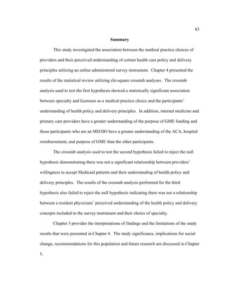 83	
  
	
  
Summary
This study investigated the association between the medical practice choices of
providers and their perceived understanding of certain health care policy and delivery
principles utilizing an online administered survey instrument. Chapter 4 presented the
results of the statistical review utilizing chi-square crosstab analyses. The crosstab
analysis used to test the first hypothesis showed a statistically significant association
between specialty and licensure as a medical practice choice and the participants’
understanding of health policy and delivery principles. In addition, internal medicine and
primary care providers have a greater understanding of the purpose of GME funding and
those participants who are an MD/DO have a greater understanding of the ACA, hospital
reimbursement, and purpose of GME than the other participants.
The crosstab analysis used to test the second hypothesis failed to reject the null
hypothesis demonstrating there was not a significant relationship between providers’
willingness to accept Medicaid patients and their understanding of health policy and
delivery principles. The results of the crosstab analysis performed for the third
hypothesis also failed to reject the null hypothesis indicating there was not a relationship
between a resident physicians’ perceived understanding of the health policy and delivery
concepts included in the survey instrument and their choice of specialty.
Chapter 5 provides the interpretations of findings and the limitations of the study
results that were presented in Chapter 4. The study significance, implications for social
change, recommendations for this population and future research are discussed in Chapter
5.
 