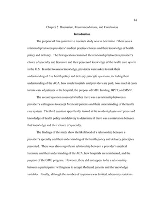 84	
  
	
  
Chapter 5: Discussion, Recommendations, and Conclusion
Introduction
The purpose of this quantitative research study was to determine if there was a
relationship between providers’ medical practice choices and their knowledge of health
policy and delivery. The first question examined the relationship between a provider’s
choice of specialty and licensure and their perceived knowledge of the health care system
in the U.S. In order to assess knowledge, providers were asked to rank their
understanding of five health policy and delivery principle questions, including their
understanding of the ACA, how much hospitals and providers are paid, how much it costs
to take care of patients in the hospital, the purpose of GME funding, BPCI, and MSSP.
The second question assessed whether there was a relationship between a
provider’s willingness to accept Medicaid patients and their understanding of the health
care system. The third question specifically looked at the resident physicians’ perceived
knowledge of health policy and delivery to determine if there was a correlation between
that knowledge and their choice of specialty.
The findings of the study show the likelihood of a relationship between a
provider’s specialty and their understanding of the health policy and delivery principles
presented. There was also a significant relationship between a provider’s medical
licensure and their understanding of the ACA, how hospitals are reimbursed, and the
purpose of the GME program. However, there did not appear to be a relationship
between a participants’ willingness to accept Medicaid patients and the knowledge
variables. Finally, although the number of responses was limited, when only residents
 