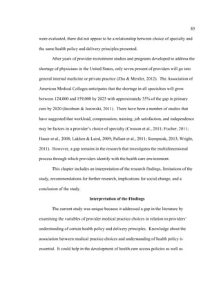 85	
  
	
  
were evaluated, there did not appear to be a relationship between choice of specialty and
the same health policy and delivery principles presented.
After years of provider recruitment studies and programs developed to address the
shortage of physicians in the United States, only seven percent of providers will go into
general internal medicine or private practice (Zhu & Metzler, 2012). The Association of
American Medical Colleges anticipates that the shortage in all specialties will grow
between 124,000 and 159,000 by 2025 with approximately 35% of the gap in primary
care by 2020 (Jacobsen & Jazowski, 2011). There have been a number of studies that
have suggested that workload, compensation, training, job satisfaction, and independence
may be factors in a provider’s choice of specialty (Crosson et al., 2011; Fischer, 2011;
Hauer et al., 2008; Lakhen & Laird, 2009; Pallant et al., 2011; Stempniak, 2013; Wright,
2011). However, a gap remains in the research that investigates the multidimensional
process through which providers identify with the health care environment.
This chapter includes an interpretation of the research findings, limitations of the
study, recommendations for further research, implications for social change, and a
conclusion of the study.
Interpretation of the Findings
The current study was unique because it addressed a gap in the literature by
examining the variables of provider medical practice choices in relation to providers’
understanding of certain health policy and delivery principles. Knowledge about the
association between medical practice choices and understanding of health policy is
essential. It could help in the development of health care access policies as well as
 