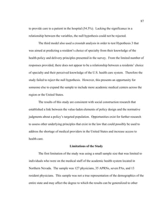 87	
  
	
  
to provide care to a patient in the hospital (54.5%). Lacking the significance in a
relationship between the variables, the null hypothesis could not be rejected.
The third model also used a crosstab analysis in order to test Hypothesis 3 that
was aimed at predicting a resident’s choice of specialty from their knowledge of the
health policy and delivery principles presented in the survey. From the limited number of
responses provided, there does not appear to be a relationship between a residents’ choice
of specialty and their perceived knowledge of the U.S. health care system. Therefore the
study failed to reject the null hypothesis. However, this presents an opportunity for
someone else to expand the sample to include more academic medical centers across the
region or the United States.
The results of this study are consistent with social construction research that
established a link between the value-laden elements of policy design and the normative
judgments about a policy’s targeted population. Opportunities exist for further research
to assess other underlying principles that exist in the law that could possibly be used to
address the shortage of medical providers in the United States and increase access to
health care.
Limitations of the Study
The first limitation of the study was using a small sample size that was limited to
individuals who were on the medical staff of the academic health system located in
Northern Nevada. The sample was 127 physicians, 35 APRNs, seven PAs, and 13
resident physicians. This sample was not a true representation of the demographics of the
entire state and may affect the degree to which the results can be generalized to other
 