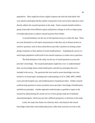 88	
  
	
  
populations. There might have been a higher response rate from the individuals who
were asked to participate had the number of questions in the survey been reduced to more
directly address the research questions in the study. Future research should consider a
group of providers from different regions and practice settings as well as a larger group
of resident physicians to explore research question three further.
A second limitation was the use of self-reported surveys to collect the data. There
are some drawbacks to self-report measurements in that they rely on honest answers to
sensitive questions, such as those asked about a provider’s position on treating certain
groups of patients or their opinion of certain health policies. Expanding the survey to a
much larger population could result in less neutral responses to certain survey questions.
The third limitation of the study was the use of scaled questions to assess the
provider’s knowledge. The research participants might have over- or underestimated
their own knowledge about certain health policy and delivery principles that were
included in the survey. The questions that were used to assess knowledge were also
limited to six broad topics including their understanding of ACA, GME, BPCI, MSSP,
cost to provide hospital care, and reimbursement to hospital providers. Further research
could develop questions to more accurately assess providers’ knowledge of health policy
and delivery principles. Another approach could introduce a qualitative aspect to the
research by administering the current survey to focus groups made up of randomly
selected participants, which may provide a different perspective or direction to the study.
Lastly, the study time frame was relatively short, only based on the current
knowledge of providers and resident physicians, rather than assessed over time as the
 
