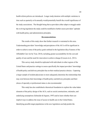 89	
  
	
  
health reform policies are introduced. Longer study duration with multiple variations in
time such as quarterly or bi-annually would potentially benefit the overall significance of
the study associations. The thought being that as providers either adapt or struggle under
the evolving legislation the study could be modified to further assess providers’ aptitude
with health policy and administration principles.
Recommendations
The results of this study show that further research is warranted in this area.
Understanding providers’ knowledge and perceptions of the ACA will be significant in
order to achieve some of the policy goals outlined in the legislation (Key Features of the
Affordable Care Act by Year, 2014), including greater accountability for the cost and
quality of care and the need for innovation to achieve change (Crosson et al., 2011).
This survey study should be replicated with individuals in other regions of the
United States and practice settings to assess specifically the impact providers’ knowledge
of health policy and delivery principles has on their medical practice choices. Capturing
a larger sample of resident physicians to more adequately determine the relationships that
may exist between their knowledge of health policy and delivery principles and their
choice of specialty or professional status is also recommended.
This study has also established a theoretical foundation to explore the value-laden
elements of the policy design of the ACA, such as social constructions, rationales, and
underlying assumptions (Schneider & Ingram, 1997) and to learn whether there are
implicit ways to address the issue of access to health care in the United States.
Identifying possible target populations in the new legislation can help predict the
 