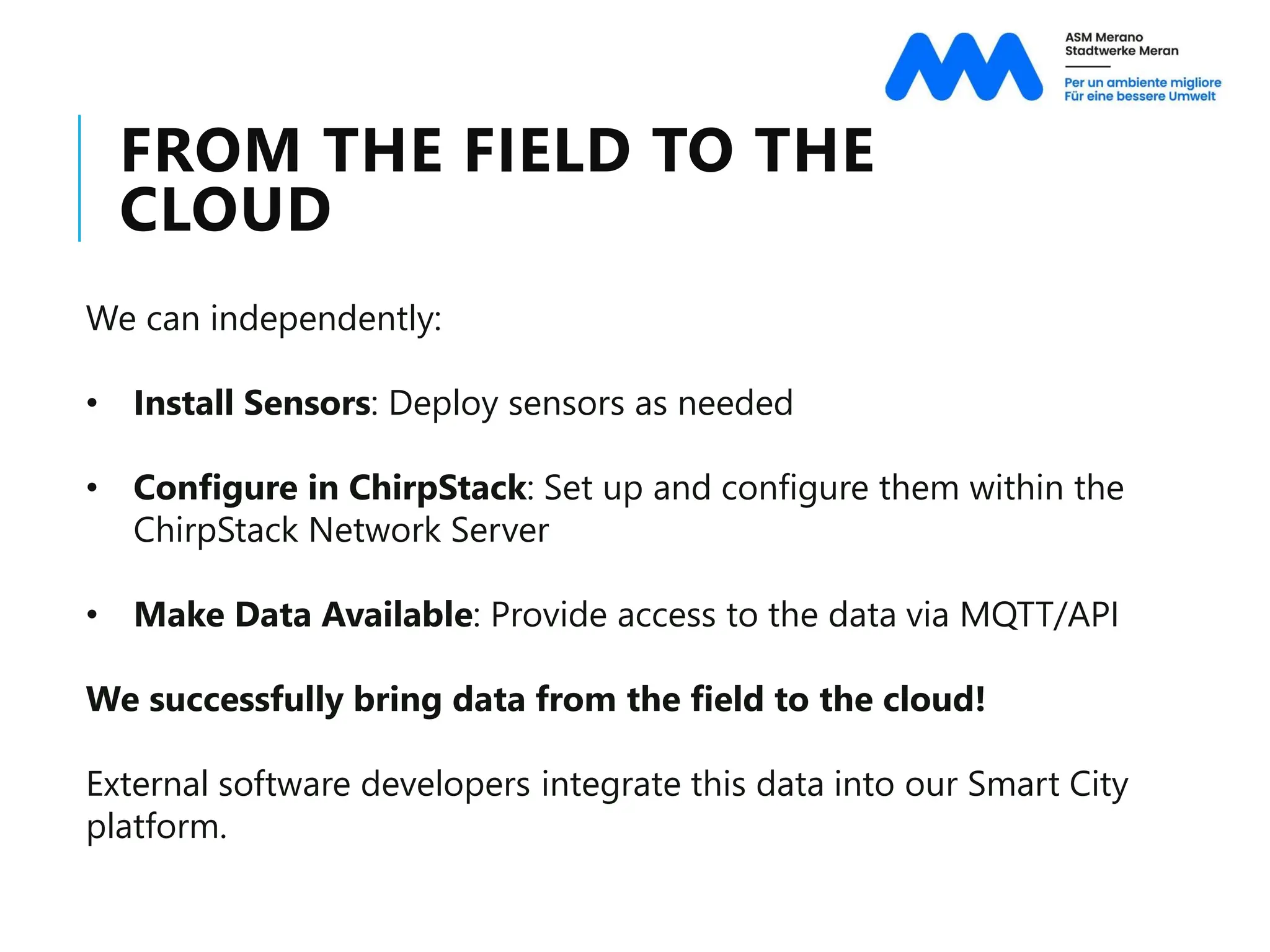 FROM THE FIELD TO THE
CLOUD
We can independently:
• Install Sensors: Deploy sensors as needed
• Configure in ChirpStack: Set up and configure them within the
ChirpStack Network Server
• Make Data Available: Provide access to the data via MQTT/API
We successfully bring data from the field to the cloud!
External software developers integrate this data into our Smart City
platform.
 