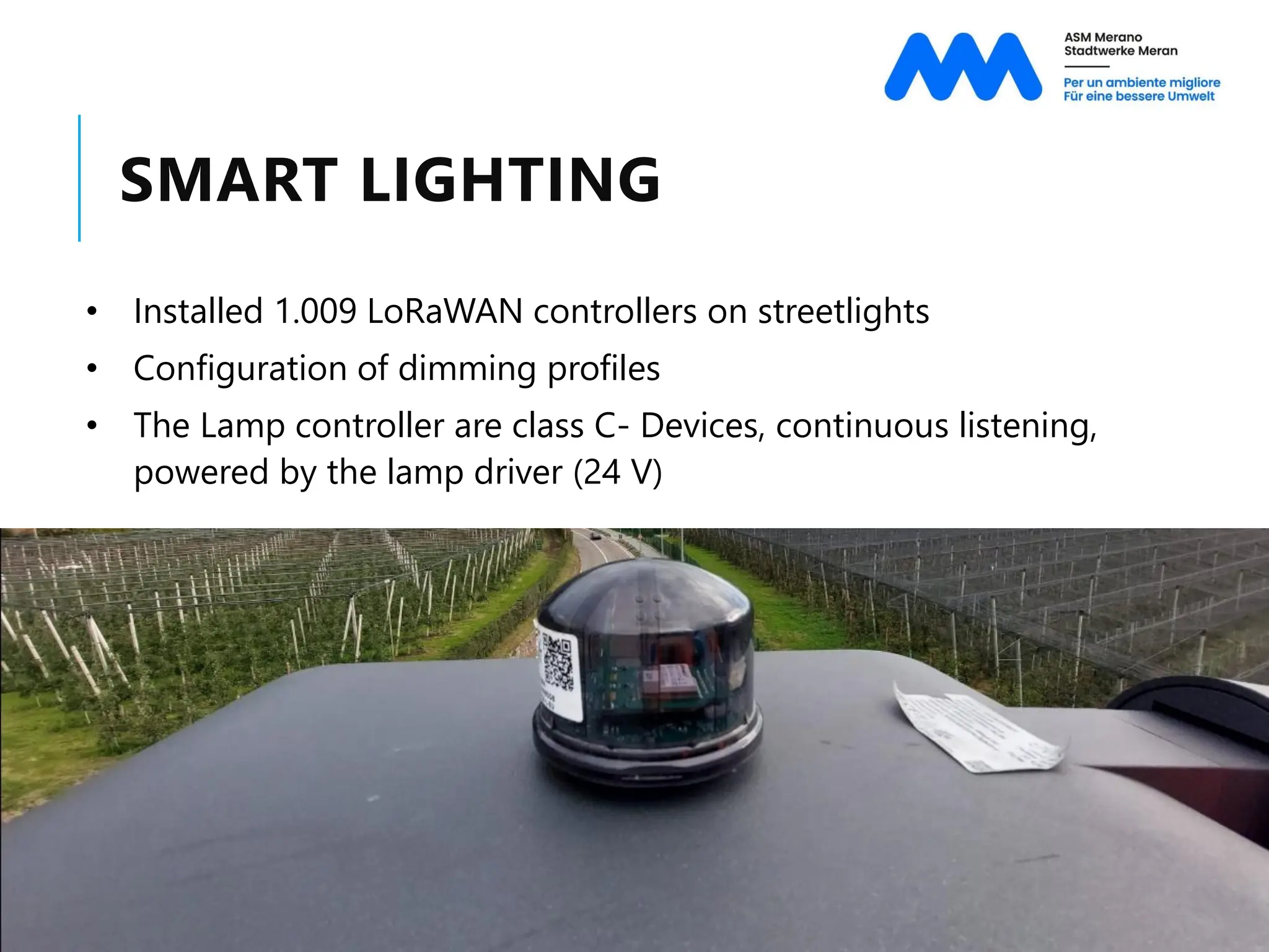 SMART LIGHTING
• Installed 1.009 LoRaWAN controllers on streetlights
• Configuration of dimming profiles
• The Lamp controller are class C- Devices, continuous listening,
powered by the lamp driver (24 V)
 