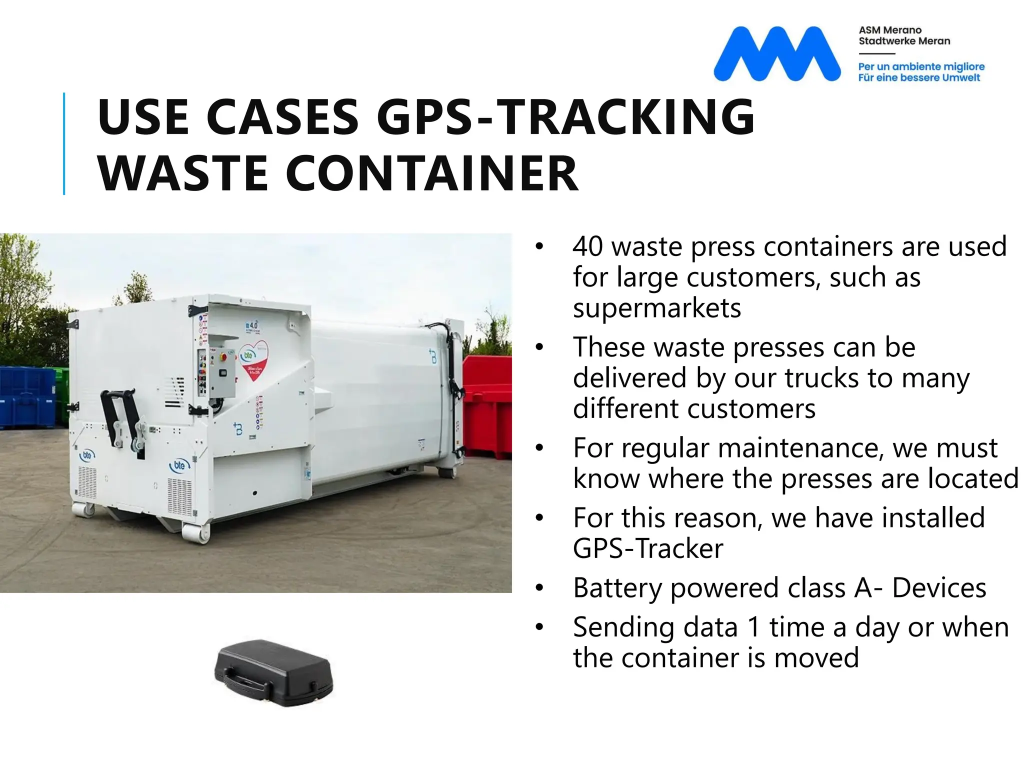 USE CASES GPS-TRACKING
WASTE CONTAINER
• 40 waste press containers are used
for large customers, such as
supermarkets
• These waste presses can be
delivered by our trucks to many
different customers
• For regular maintenance, we must
know where the presses are located
• For this reason, we have installed
GPS-Tracker
• Battery powered class A- Devices
• Sending data 1 time a day or when
the container is moved
 