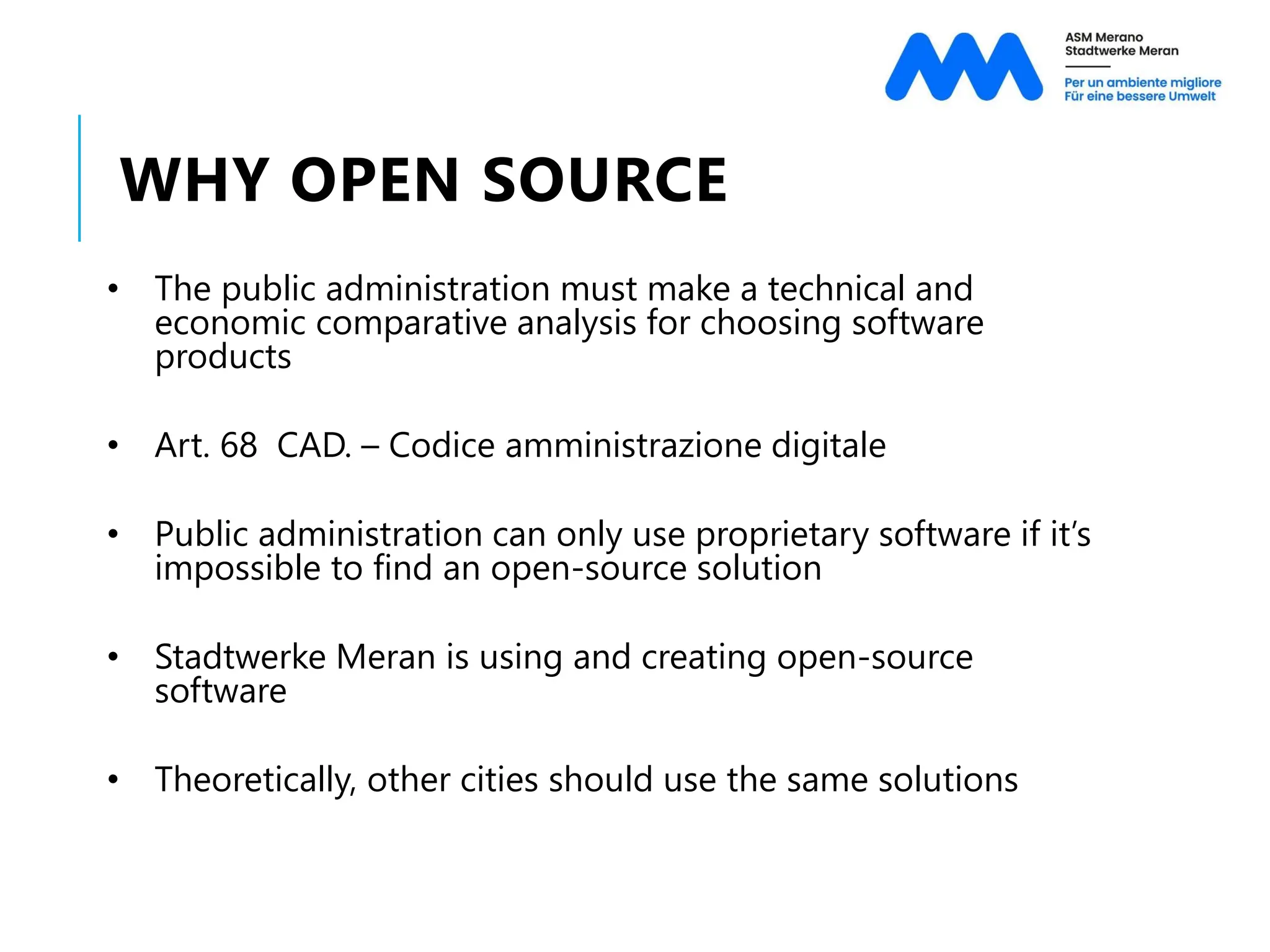 WHY OPEN SOURCE
• The public administration must make a technical and
economic comparative analysis for choosing software
products
• Art. 68 CAD. – Codice amministrazione digitale
• Public administration can only use proprietary software if it’s
impossible to find an open-source solution
• Stadtwerke Meran is using and creating open-source
software
• Theoretically, other cities should use the same solutions
 