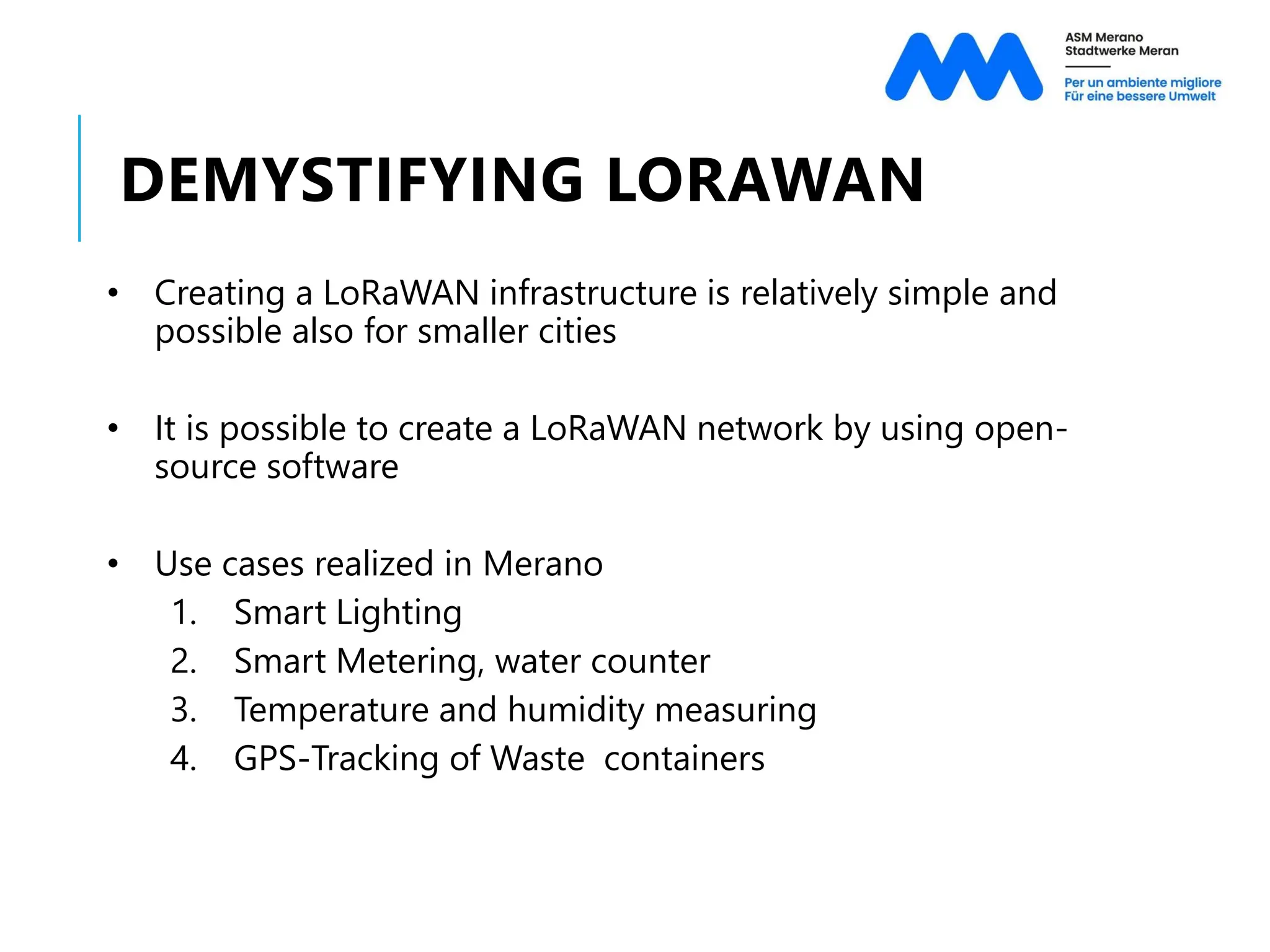 DEMYSTIFYING LORAWAN
• Creating a LoRaWAN infrastructure is relatively simple and
possible also for smaller cities
• It is possible to create a LoRaWAN network by using open-
source software
• Use cases realized in Merano
1. Smart Lighting
2. Smart Metering, water counter
3. Temperature and humidity measuring
4. GPS-Tracking of Waste containers
 