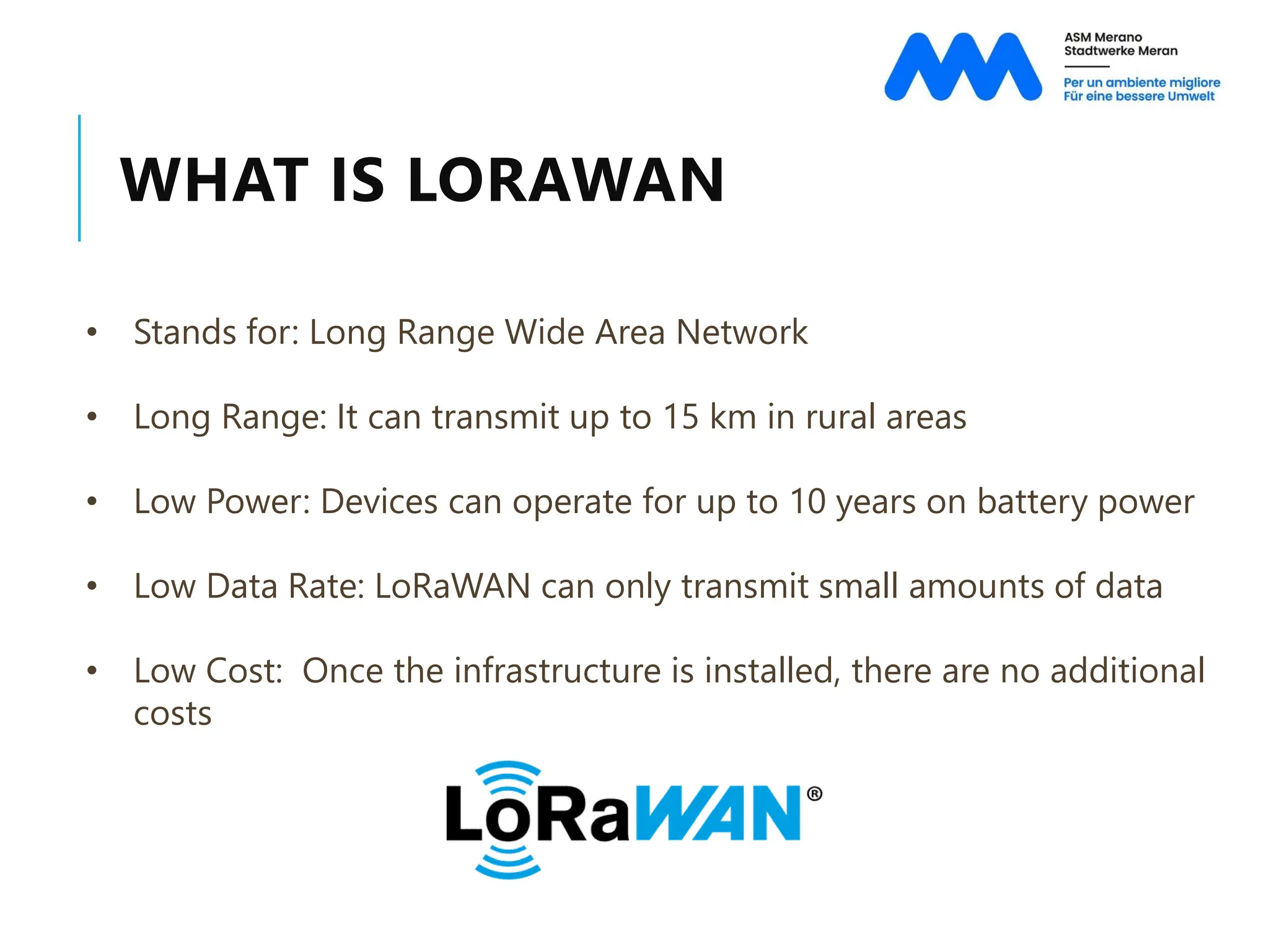 WHAT IS LORAWAN
• Stands for: Long Range Wide Area Network
• Long Range: It can transmit up to 15 km in rural areas
• Low Power: Devices can operate for up to 10 years on battery power
• Low Data Rate: LoRaWAN can only transmit small amounts of data
• Low Cost: Once the infrastructure is installed, there are no additional
costs
 