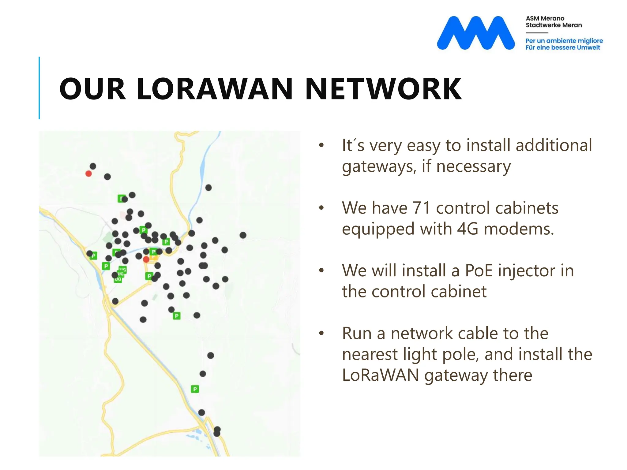 OUR LORAWAN NETWORK
• It´s very easy to install additional
gateways, if necessary
• We have 71 control cabinets
equipped with 4G modems.
• We will install a PoE injector in
the control cabinet
• Run a network cable to the
nearest light pole, and install the
LoRaWAN gateway there
 