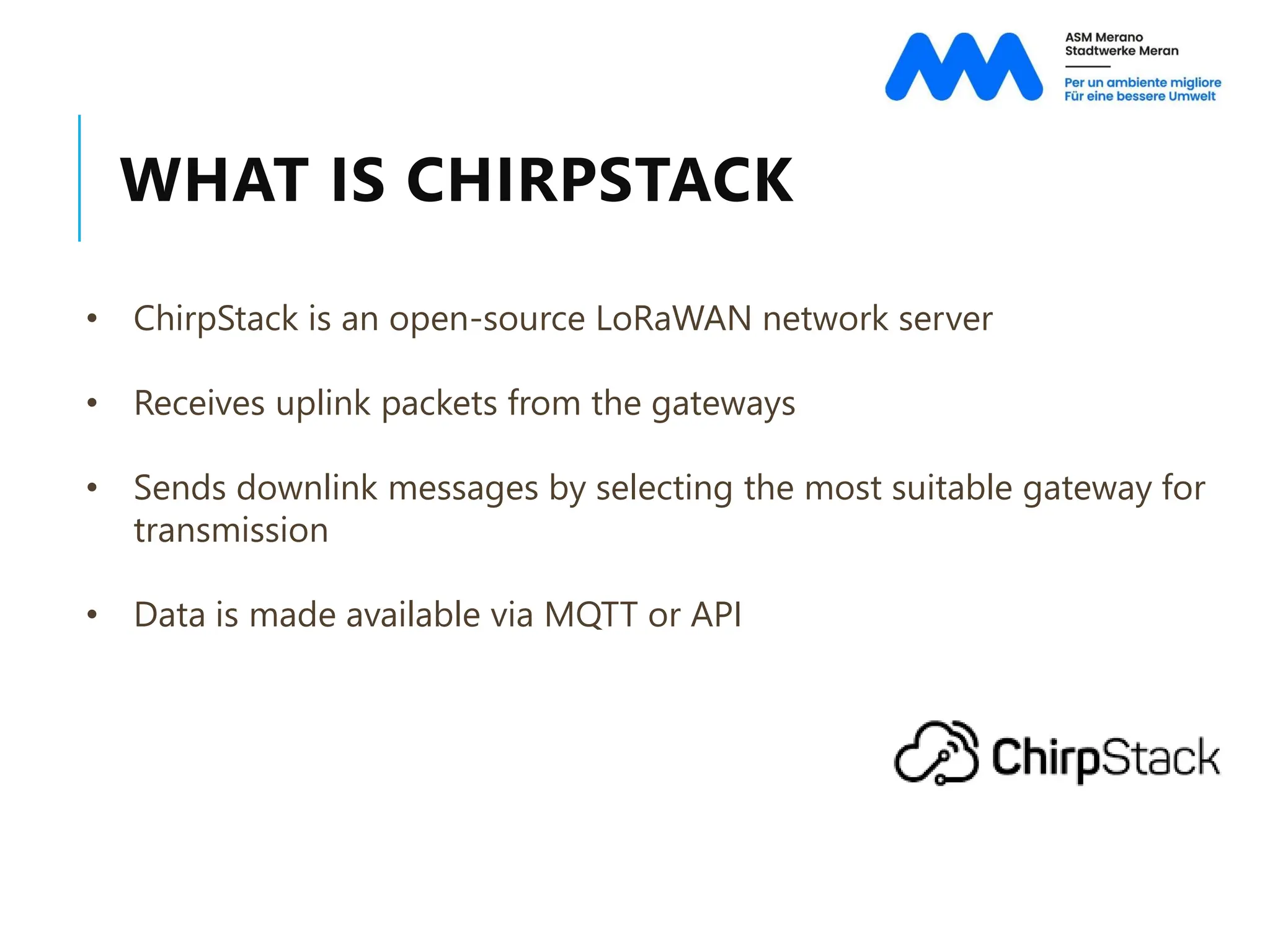 WHAT IS CHIRPSTACK
• ChirpStack is an open-source LoRaWAN network server
• Receives uplink packets from the gateways
• Sends downlink messages by selecting the most suitable gateway for
transmission
• Data is made available via MQTT or API
 