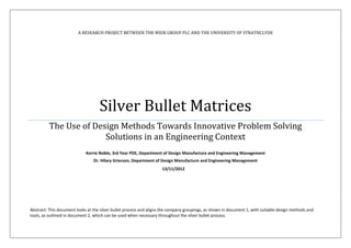 A RESEARCH PROJECT BETWEEN THE WEIR GROUP PLC AND THE UNIVERSITY OF STRATHCLYDE
Silver Bullet Matrices
The Use of Design Methods Towards Innovative Problem Solving
Solutions in an Engineering Context
Kerrie Noble, 3rd Year PDE, Department of Design Manufacture and Engineering Management
Dr. Hilary Grierson, Department of Design Manufacture and Engineering Management
Abstract: This document looks at the silver bullet process and aligns the company groupings, as shown in document 1, with suitable design methods and
tools, as outlined in document 2, which can be used when necessary throughout the silver bullet process.
13/11/2012
 