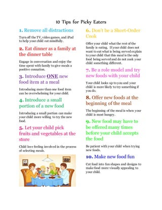10 Tips for Picky Eaters
1. Remove all distractions
Turn off the TV, video games, and iPad
to help your child eat mindfully.
2. Eat dinner as a family at
the dinner table
Engage in conversation and enjoy the
time spent with family to give meals a
positive connation.
3. Introduce ONE new
food item at a meal
Introducing more than one food item
can be overwhelming for your child.
4. Introduce a small
portion of a new food
Introducing a small portion can make
your child more willing to try the new
food.
5. Let your child pick
fruits and vegetables at the
store
Child love feeling involved in the process
of selecting meals.
6. Don’t be a Short-Order
Cook
Offer your child what the rest of the
family is eating. If your child does not
want to eat what is being served explain
to your child that this meal is the only
food being served and do not cook your
child something different.
7. Be a role model and try
new foods with your child
Your child looks up to you and your
child is more likely to try something if
you do.
8. Offer new foods at the
beginning of the meal
The beginning of the meal is when your
child is most hungry.
9. New food may have to
be offered many times
before your child accepts
the food
Be patient with your child when trying
new foods.
10. Make new food fun
Cut food into fun shapes and designs to
make food more visually appealing to
your child.
 