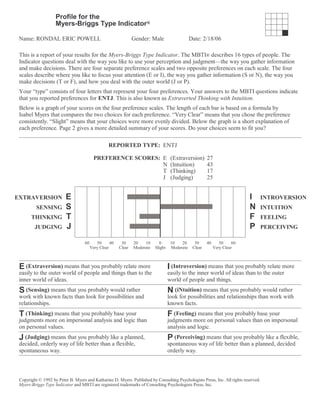This is a report of your results for the Myers-Briggs Type Indicator. The MBTI® describes 16 types of people. The
Indicator questions deal with the way you like to use your perception and judgment—the way you gather information
and make decisions. There are four separate preference scales and two opposite preferences on each scale. The four
scales describe where you like to focus your attention (E or I), the way you gather information (S or N), the way you
make decisions (T or F), and how you deal with the outer world (J or P).
Your “type” consists of four letters that represent your four preferences. Your answers to the MBTI questions indicate
that you reported preferences for ENTJ. This is also known as Extraverted Thinking with Intuition.
Below is a graph of your scores on the four preference scales. The length of each bar is based on a formula by
Isabel Myers that compares the two choices for each preference. “Very Clear” means that you chose the preference
consistently. “Slight” means that your choices were more evenly divided. Below the graph is a short explanation of
each preference. Page 2 gives a more detailed summary of your scores. Do your choices seem to fit you?
REPORTED TYPE: ENTJ
PREFERENCE SCORES: E (Extraversion) 27
N (Intuition) 43
T (Thinking) 17
J (Judging) 25
EXTRAVERSION E I INTROVERSION
SENSING S N INTUITION
THINKING T F FEELING
JUDGING J P PERCEIVING
60 50 40 30 20 10 0 10 20 30 40 50 60
Very Clear Clear Moderate Slight Moderate Clear Very Clear
E (Extraversion) means that you probably relate more
easily to the outer world of people and things than to the
inner world of ideas.
I (Introversion) means that you probably relate more
easily to the inner world of ideas than to the outer
world of people and things.
S (Sensing) means that you probably would rather
work with known facts than look for possibilities and
relationships.
N (iNtuition) means that you probably would rather
look for possibilities and relationships than work with
known facts.
T (Thinking) means that you probably base your
judgments more on impersonal analysis and logic than
on personal values.
F (Feeling) means that you probably base your
judgments more on personal values than on impersonal
analysis and logic.
J (Judging) means that you probably like a planned,
decided, orderly way of life better than a flexible,
spontaneous way.
P (Perceiving) means that you probably like a flexible,
spontaneous way of life better than a planned, decided
orderly way.
Copyright © 1992 by Peter B. Myers and Katharine D. Myers. Published by Consulting Psychologists Press, Inc. All rights reserved.
Myers-Briggs Type Indicator and MBTI are registered trademarks of Consulting Psychologists Press, Inc.
Profile for the
Myers-Briggs Type Indicator®
Name: RONDAL ERIC POWELL Gender: Male Date: 2/18/06
 