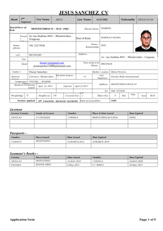 JESUS SANCHEZ CV
Application Form Page 1 of 5
License
License Country Grade of License Number Place & Date Issued Date Expired
URUGUAY 2nd ENGINEER 1749205-8 MONTEVIDEO-26-5-2010 NONE
Passports –
Number Place Issued Date Issued Date Expired
1749205-8 MONTEVIDEO 24.MARCH.2014 24.MARCH 2019
Seaman’s Books -
Country Place Issued Date Issued Number Date Expired
URUGUAY MONTEVIDEO 24.MAY.2010 1749205-8 24.MAY.2020
PANAMA BUENOS AIRES 6.May.2012 CT 908612 26.May.2015
Rank 2nd
Engineer
First Name JESUS Last Name SANCHEZ Nationality URUGUAYAN
Date&Place of
Birth:
MONTEVIDEO 15 – MAY -1962 Marital Status: MARRIED
Presen
t
Address
Av Las Aljabas 4035 – Montevideo -
Uruguay Next of Kind MARINA CASANIA
Home
phone:
598 22273938
Name /
Relationship:
WIFE
cell
phone:
091391245 Address:
Av. Las Aljabas 4035 – Montevideo - Uruguay
Fax:
Email
:
femat1.js@gmail.com
jesussanchez12000@hotmail.com
Next of kin Cell
Phone :
096333638
Father’s
name
Oscar Sanchez Mother’s name: Maria Pereyra
Nearest
Airport:
Carrasco- Montevideo
Km from Airport:
15
Last
Employer:
Ocean Wide International
Languages
:
ENGLISH - SPANISH
Address: MONTEVIDEO-URUGUAYMedical Certificate
issued:
April .22..2015 Expired: April.22.2017
Tel: 5982 2273938
Weight(kg) 72 Height(cm) 170 Coverall Size: x Shoes Size: 8 Hair
Gray
Eyes
:
BLUE
Position Applied: 2nd ENGINEER - MECHANIC- MACHINIST
MMAMACHINI
Date of availability: NOW
 