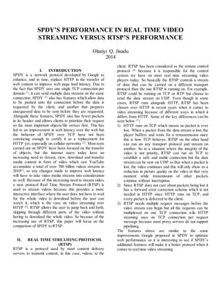 SPDY’S PERFORMANCE IN REAL TIME VIDEO
STREAMING VERSUS RTSP’S PERFORMANCE
Olaniyi Q. Jinadu
2014
I. INTRODUCTION
SPDY is a network protocol developed by Google to
enhance, and in time, replace HTTP in the transfer of
web content to improve web page load latency. Due to
the fact that SPDY uses one single TCP connection per
domain [1]
, it can send multiple data streams on the same
connection. SPDY [1]
also has features which allow data
to be pushed onto the connection before the data is
requested by the client, and another that prepares
unrequested data to be sent before they are requested.
Alongside these features, SPDY also has fewer packets
in its header and allows clients to prioritize their request
so the most important objects/file arrives first. This has
led to an improvement in web latency over the web but
the behavior of SPDY over TCP have not been
convincing enough to certify it as a replacement for
HTTP yet, especially on cellular networks [2]
. Most tests
carried out on SPDY have been focused on the transfer
of objects, but the internet users today have an
increasing need to stream, view, download and transfer
media content in form of video which saw YouTube
accumulate a total of over 700 billion videos streams in
2010[3]
, so any changes made to improve web latency
will have to take video media streams into consideration
as well. Because of this increasing need to stream video,
a new protocol Real Time Stream Protocol (RTSP) is
used to stream videos because this provides a more
interactive interface where the user does not have to wait
for the whole video to download before the user can
watch it, which is the case on video streaming over
HTTP [5]
. RTSP allows the user to jump back and forth,
skipping through different parts of the video without
having to download the whole video. So because of the
increasing use of RTSP, this paper will focus on the
comparison of SPDY to RTSP.
II. REAL TIME STREAMING PROTOCOL
(RTSP)
RTSP is a protocol used by most content delivery
servers to transmit content, in this case, videos, to the
client. RTSP has been considered as the remote control
protocol [4]
because it is responsible for the control
system we have on most real time streaming video
players today. So basically the RTSP controls a stream
of data that can be carried on a different transport
protocol than the one RTSP is running on. For example,
RTSP could be running on TCP or RTP but choose to
send the data stream on UDP. Even though in some
cases, RTSP runs alongside HTTP, RTSP has been
chosen over HTTP in recent years when it comes to
video streaming because of different ways in which it
differs from HTTP. Some of the key differences can be
seen below [7]
;
1) HTTP runs on TCP which means no packet is ever
lost. When a packet from the data stream is lost, the
player buffers and waits for a retransmission since
this is how TCP behaves. RTSP on the other hand
can run on any transport protocol and stream on
another. So in a situation where the integrity of the
video is not priority, RTSP can run on TCP to
establish a safe and stable connection but the data
stream can be sent via UDP so that when a packet is
lost, the video continues and this will only show as a
reduction in picture quality on the video at that very
moment while transmission of other packets
continue without interruption.
2) Since RTSP does not care about packets being lost it
has a forward error correction scheme which is not
needed in HTTP since HTTP runs on TCP, and
every packet is delivered to the client.
3) RTSP needs multiple request messages before the
video stream can begin but all the requests can be
multiplexed on one TCP connection wile HTTP
steaming uses on TCP connection per request
message because most proxy servers do not support
pipelining.
The features above are similar to the some
improvements Google proposed in SPDY to optimize
web performance so it is interesting to see if SPDY’s
additional features will make it a better protocol when it
comes to real time video streaming.
 