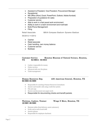 • Assistant to President, Vice-President, Procurement Manager
• Receptionist
• MS Office (Word, Excel, PowerPoint, Outlook, Adobe Acrobat)
• Preparation of quotations for sales
• Customer service
• Able to work in a fast paced work environment
• Ability to work in a team environment and multi-task
• Multi-Phone Management
• Filing
Retail Associate BBVA Compass Stadium- Dynamo Stadium
05/2012-11/2012
• Cashier
• Retail associate
• Cash handling, own money balance
• Customer service
• Multitask
Customer Service Houston Museum of Natural Science, Houston,
TX 04/20011- 03/2012
• Cashier, responsible for money
• Visitor services
• Advanced sells over the phone
• Ticket management
Human Resources Rep. AIG American General, Houston, TX
06/2008-05/2009
• Responsible for assisting 6 Human Resources Consultants
• Answer and transfer calls using a multi-line system
• File and copy
• Receive and document new paper work
• Responsible for documenting checks and benefit packets
Waitress, Cashier, Trainer Wings N More, Houston, TX
10/2007-06/2008
• Maintain tables (food delivery, assist customers)
• Verify cash at end of each shift
• Answer phones
• Responsible for employee checkouts
Page 2
 