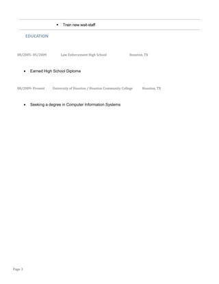  Train new wait-staff
EDUCATION
08/2005- 05/2009 Law Enforcement High School Houston, TX
• Earned High School Diploma
08/2009- Present University of Houston / Houston Community College Houston, TX
• Seeking a degree in Computer Information Systems
Page 3
 