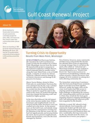 IN THE AFTERMATH of Hurricane Katrina,
ISC launched the Gulf Coast Renewal
Project to help the devastated city of Moss
Point, Mississippi, recover from the storm.
We launched the project in response to
the National Conference of Black Mayors,
which requested help for smaller towns
along the coast. Moss Point, a city of 16,000
people, a majority of whom are African
American, suﬀered extensive damage to
its historic downtown and damage to 80
percent of its homes.
Mayor Xavier Bishop, elected in Moss
Point only six weeks before Hurricane Ka-
trina slammed into the the coast, watched
from his oﬃce at City Hall as ﬂoodwa-
ter swirled into the downtown district.
When it started to engulf his desk in the
midst of the storm, he pushed through the
front door despite the pressing water and
headed for higher ground.
In the days that followed, the full impact
of the storm became starkly clear. Homes,
businesses and neighborhoods were de-
stroyed and the entire downtown area was
washed out in the storm. As the poorest
town on the Gulf Coast, and already strug-
gling from the consequences of losing ma-
jor industries in the last few years, the city
had lost signiﬁcant jobs and revenue before
the storm. Its two poorest neighborhoods,
Kreole and Escatawpa, were also the most
damaged by Katrina.
Since Katrina, however, many community
members have realized that the disaster
has aﬀorded Moss Point an opportunity
to emerge stronger than it was before the
storm. One called an “industrial city”,
Moss Point residents are now looking to
reinvent themselves as a “World Class
River City” that invites tourists in to
experience its breathtaking wetlands, that
centers around a vibrant downtown, that
engages all of its residents in making deci-
sions aﬀecting community life.
The immediate outpouring of assistance
after the hurricane helped many residents
begin to put their lives back together.
However, unlike the larger cities on the
coast, local leaders had little access to
ongoing outside help to deal with the
huge challenge of rebuilding the commu-
nity, channeling public and private funds
to where they would do the most good,
engaging citizens in shaping rebuilding ef-
forts, and addressing the long-term prob-
lems magniﬁed by the disaster.
With this in mind, ISC oﬀered to help
elected oﬃcials, local nonproﬁts, and
community leaders get the tools and
skills they need to manage the massive
rebuilding process and transform their city
into a sustainable, thriving community.
As the city rebuilds from the storm—an
estimated ten to twelve year project—
At the Institute for
Sustainable Communities,
we give passionate,
committed people the
tools, skills, and resources
they need to make their
communities better places
to live.
Since our founding in 1991
by former Vermont Governor
Madeleine M. Kunin, ISC
has led 72 transformative
community-driven projects
in 20 countries around the
world.
HEADQUARTERS
535 Stone Cutters Way
Montpelier, VT 05602
T 802-229-2900
F 802-229-2919
WASHINGTON DC
888 17th Street, NW
Suite 610
Washington, DC 20006
T 202-777-7557
Turning Crisis to Opportunity
Results from Moss Point, Mississippi
 