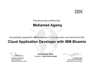 Dr Naguib Attia
Chief Technology Officer
IBM Middle East and Africa
This document certifies that
Successfully passed the IBM Academic Certificate exam and earned the title
UNIQUE ID
Takreem El-Tohamy
General Manager
IBM Middle East and Africa
Mohamed Agamy
16 February 2016
Cloud Application Developer with IBM Bluemix
0040-1455-6126-4086
Digitally signed by
IBM Middle East
and Africa
University
Date: 2016.02.16
10:56:25 CET
Reason: Passed
test
Location: MEA
Portal Exams
Signat
 