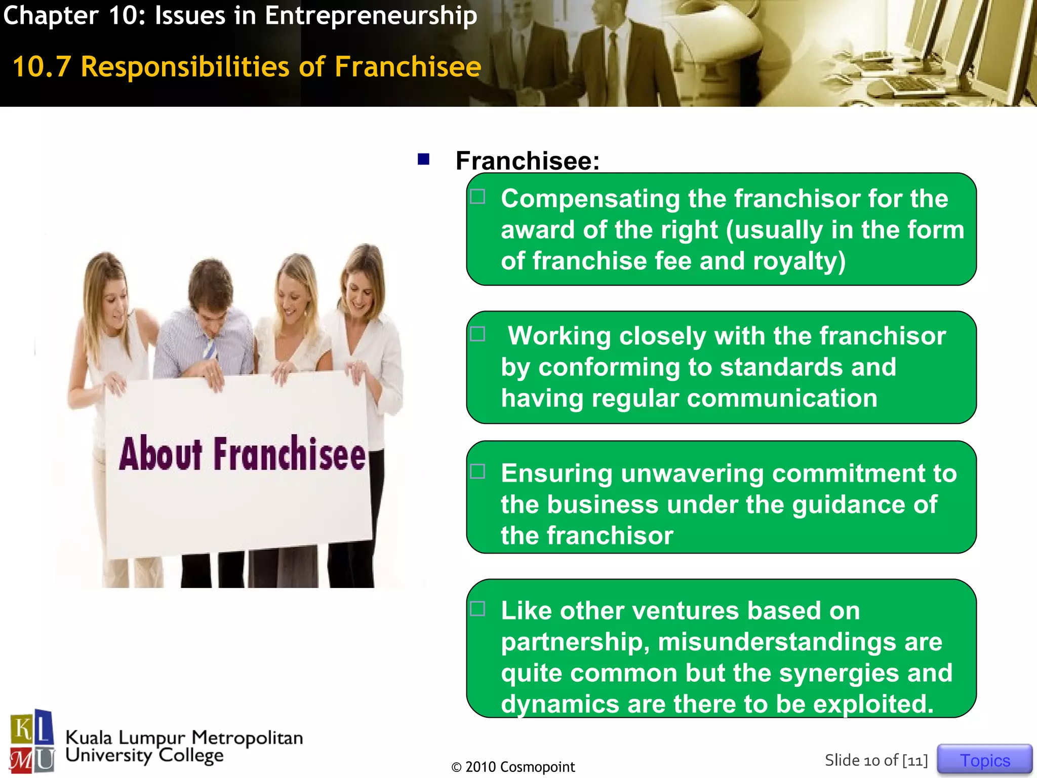 Chapter 10: Issues in Entrepreneurship

10.7 Responsibilities of Franchisee


                                    Franchisee:
                                       Compensating the franchisor for the
                                        award of the right (usually in the form
                                        of franchise fee and royalty)

                                          Working closely with the franchisor
                                           by conforming to standards and
                                           having regular communication

                                          Ensuring unwavering commitment to
                                           the business under the guidance of
                                           the franchisor

                                          Like other ventures based on
                                           partnership, misunderstandings are
                                           quite common but the synergies and
                                           dynamics are there to be exploited.

                                     © 2010 Cosmopoint              Slide 10 of [11]   Topics
 