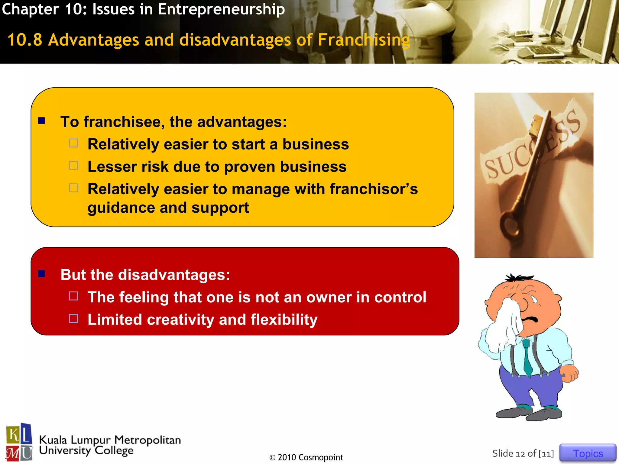 Chapter 10: Issues in Entrepreneurship

10.8 Advantages and disadvantages of Franchising



       To franchisee, the advantages:
          Relatively easier to start a business
          Lesser risk due to proven business
          Relatively easier to manage with franchisor’s
            guidance and support



       But the disadvantages:
          The feeling that one is not an owner in control
          Limited creativity and flexibility




                                    © 2010 Cosmopoint        Slide 12 of [11]   Topics
 