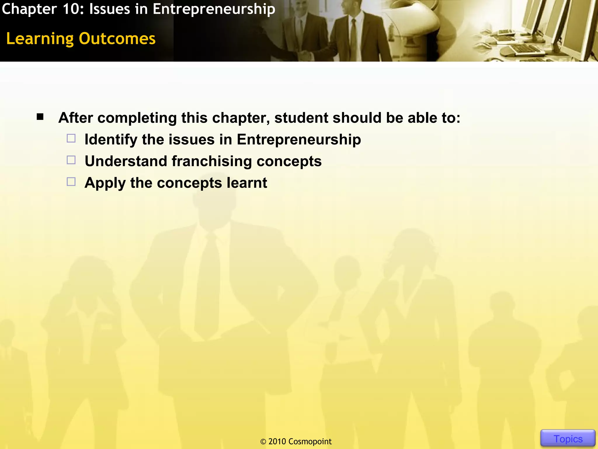 Chapter 10: Issues in Entrepreneurship

Learning Outcomes



       After completing this chapter, student should be able to:
          Identify the issues in Entrepreneurship
          Understand franchising concepts
          Apply the concepts learnt




                                    © 2010 Cosmopoint               Slide 3 of [11]   Topics
 