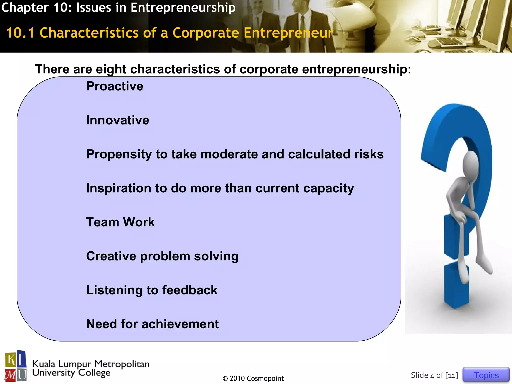Chapter 10: Issues in Entrepreneurship

10.1 Characteristics of a Corporate Entrepreneur

     There are eight characteristics of corporate entrepreneurship:
             Proactive

             Innovative

             Propensity to take moderate and calculated risks

             Inspiration to do more than current capacity

             Team Work

             Creative problem solving

             Listening to feedback

             Need for achievement



                                     © 2010 Cosmopoint            Slide 4 of [11]   Topics
 