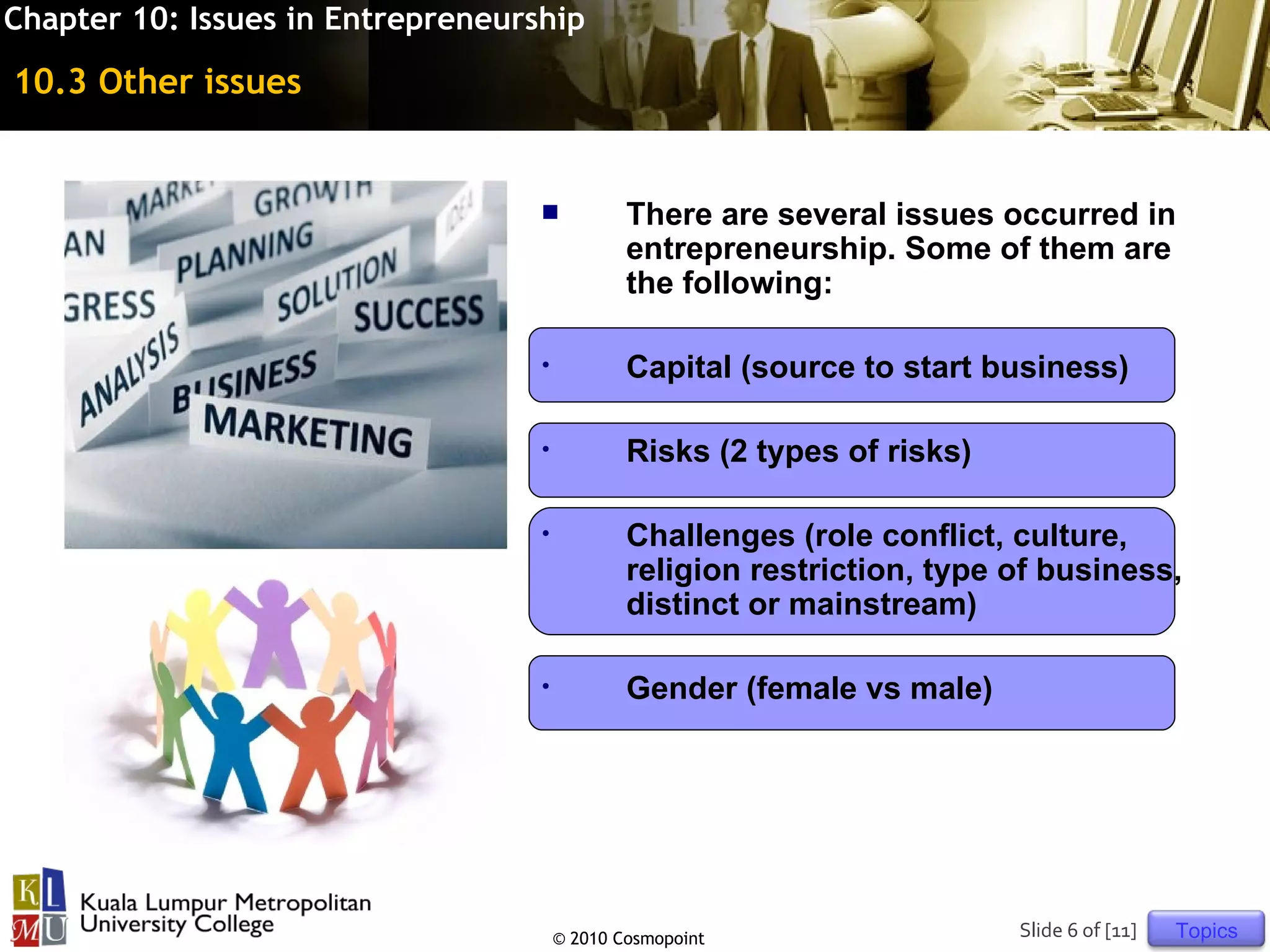 Chapter 10: Issues in Entrepreneurship

10.3 Other issues


                                              There are several issues occurred in
                                               entrepreneurship. Some of them are
                                               the following:

                                   •           Capital (source to start business)

                                   •           Risks (2 types of risks)

                                   •           Challenges (role conflict, culture,
                                               religion restriction, type of business,
                                               distinct or mainstream)

                                   •           Gender (female vs male)




                                       © 2010 Cosmopoint                  Slide 6 of [11]   Topics
 
