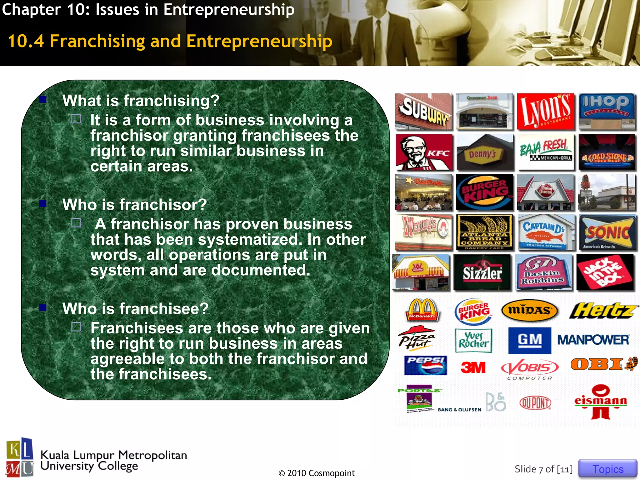 Chapter 10: Issues in Entrepreneurship

10.4 Franchising and Entrepreneurship


       What is franchising?
          It is a form of business involving a
           franchisor granting franchisees the
           right to run similar business in
           certain areas.

       Who is franchisor?
          A franchisor has proven business
           that has been systematized. In other
           words, all operations are put in
           system and are documented.

       Who is franchisee?
          Franchisees are those who are given
           the right to run business in areas
           agreeable to both the franchisor and
           the franchisees.




                                    © 2010 Cosmopoint   Slide 7 of [11]   Topics
 
