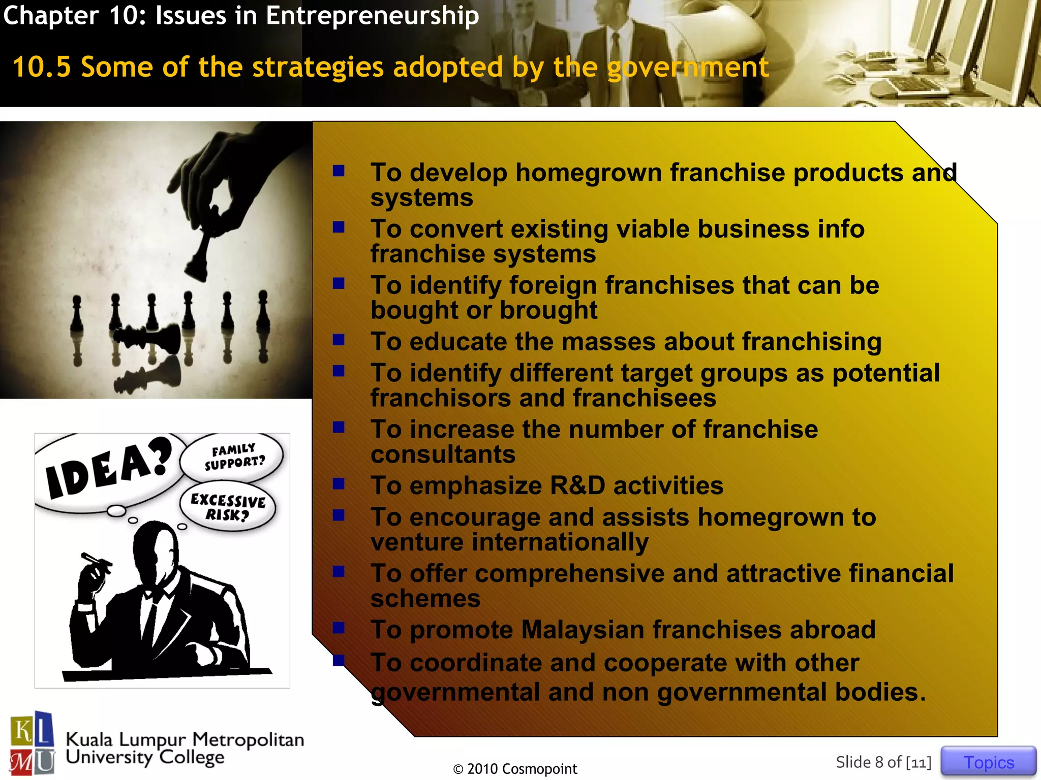 Chapter 10: Issues in Entrepreneurship

10.5 Some of the strategies adopted by the government


                             To develop homegrown franchise products and
                              systems
                             To convert existing viable business info
                              franchise systems
                             To identify foreign franchises that can be
                              bought or brought
                             To educate the masses about franchising
                             To identify different target groups as potential
                              franchisors and franchisees
                             To increase the number of franchise
                              consultants
                             To emphasize R&D activities
                             To encourage and assists homegrown to
                              venture internationally
                             To offer comprehensive and attractive financial
                              schemes
                             To promote Malaysian franchises abroad
                             To coordinate and cooperate with other
                              governmental and non governmental bodies.

                                    © 2010 Cosmopoint               Slide 8 of [11]   Topics
 
