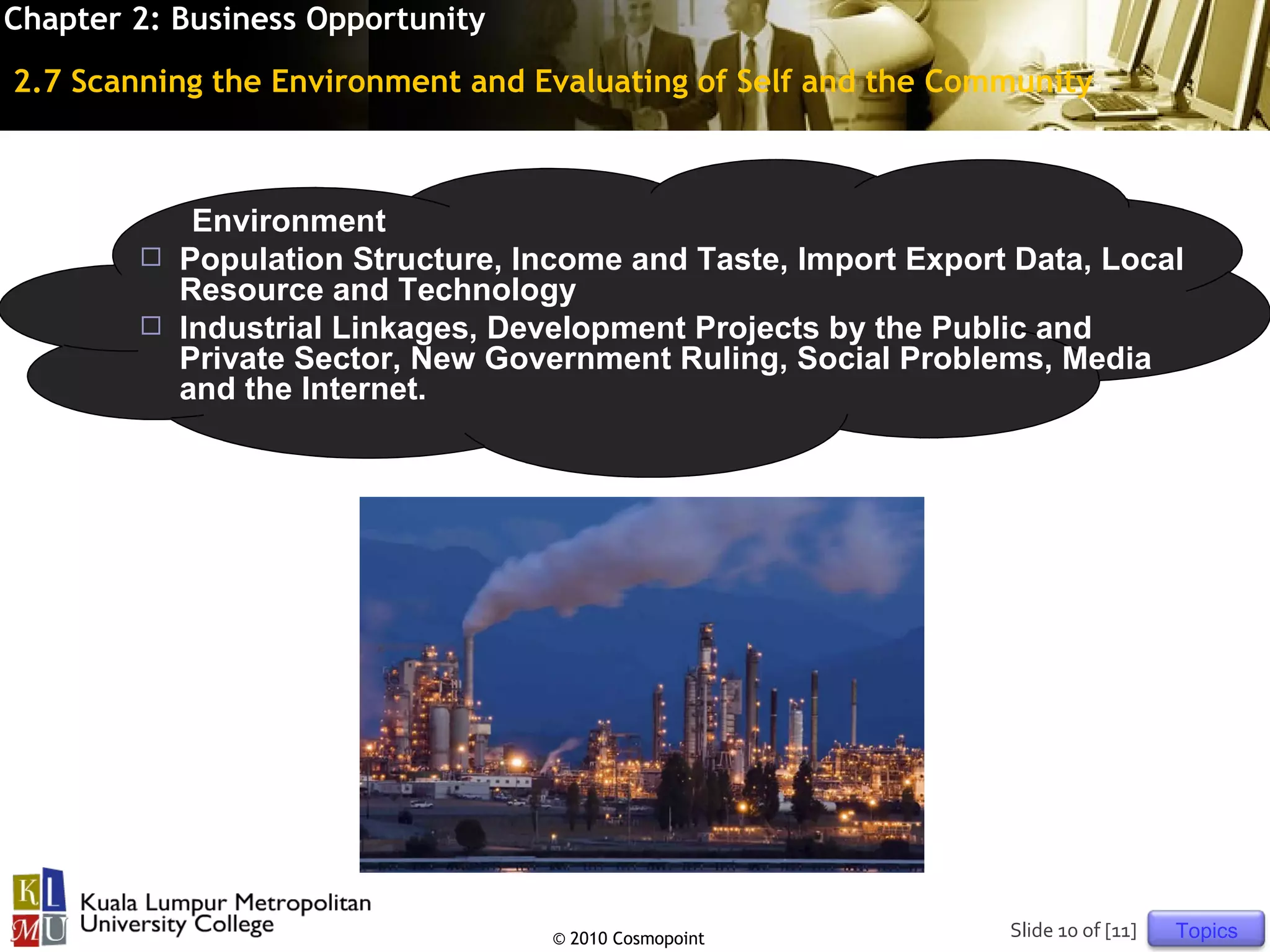 Chapter 2: Business Opportunity
2.7 Scanning the Environment and Evaluating of Self and the Community



           Environment
         Population Structure, Income and Taste, Import Export Data, Local
          Resource and Technology
         Industrial Linkages, Development Projects by the Public and
          Private Sector, New Government Ruling, Social Problems, Media
          and the Internet.




                                  © 2010 Cosmopoint            Slide 10 of [11]   Topics
 