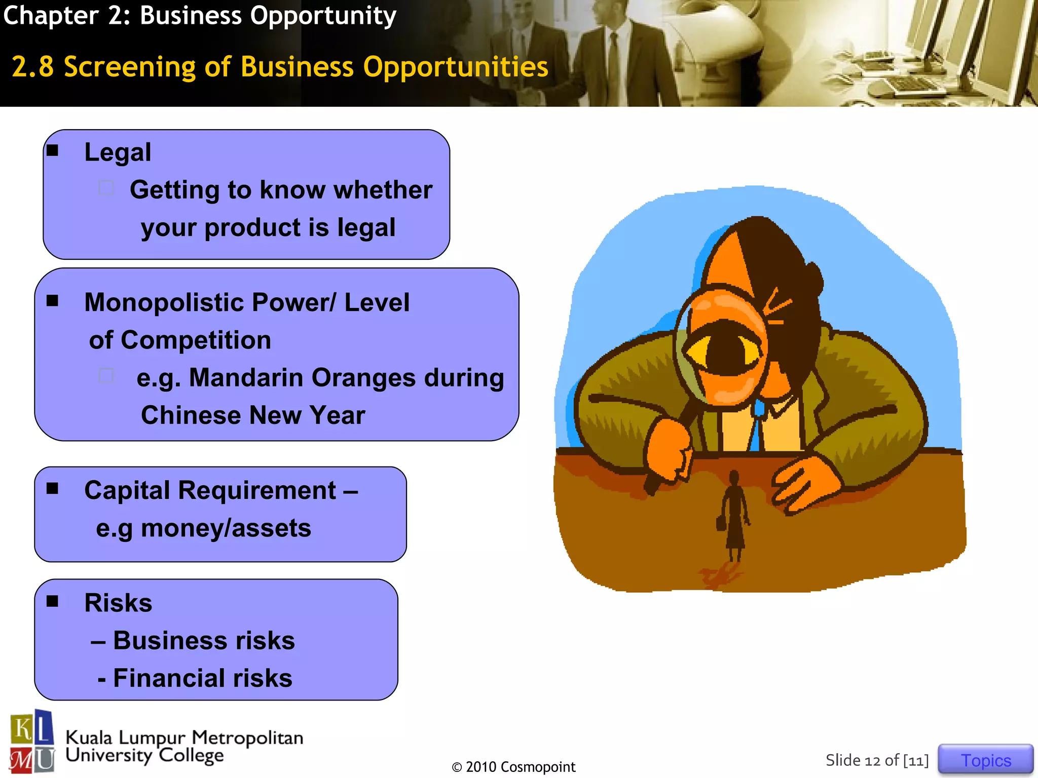 Chapter 2: Business Opportunity

2.8 Screening of Business Opportunities

      Legal
         Getting to know whether
           your product is legal

      Monopolistic Power/ Level
       of Competition
         e.g. Mandarin Oranges during
           Chinese New Year

      Capital Requirement –
        e.g money/assets

      Risks
       – Business risks
        - Financial risks


                                    © 2010 Cosmopoint   Slide 12 of [11]   Topics
 