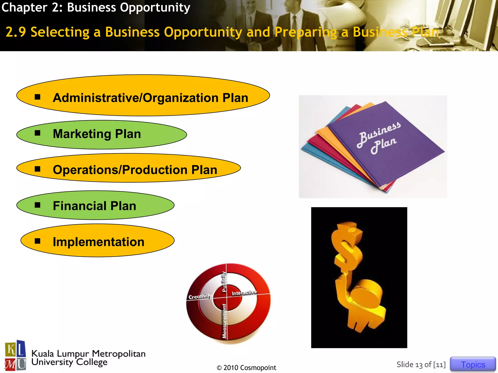 Chapter 2: Business Opportunity

2.9 Selecting a Business Opportunity and Preparing a Business Plan



        Administrative/Organization Plan

        Marketing Plan

        Operations/Production Plan

        Financial Plan

        Implementation




                                   © 2010 Cosmopoint       Slide 13 of [11]   Topics
 
